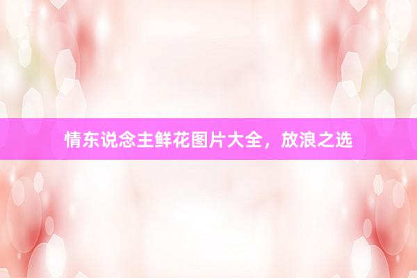 情东说念主鲜花图片大全，放浪之选